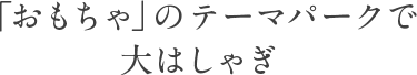 「おもちゃ」のテーマパークで大はしゃぎ