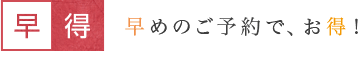 早得 早めのご予約で、お得！